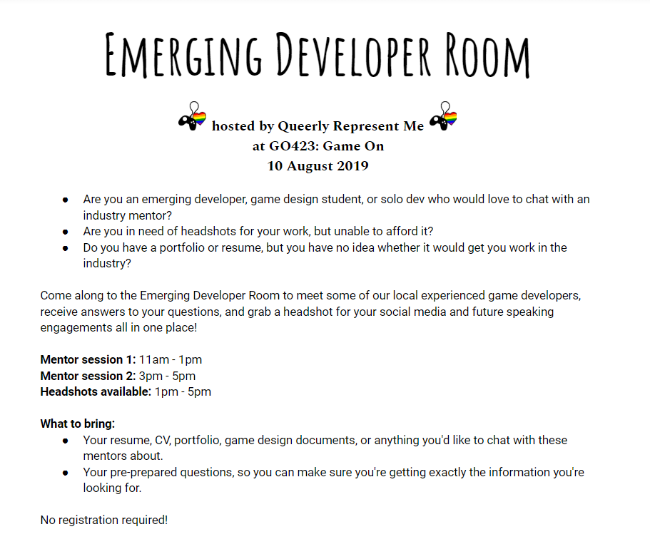 Are you an emerging developer, game design student, or solo dev who would love to chat with an industry mentor? Are you in need of headshots for your work, but unable to afford it? Do you have a portfolio or resume, but you have no idea whether it would get you work in the industry? Come along to the Emerging Developer Room to meet some of our local experienced game developers, receive answers to your questions, and grab a headshot for your social media and future speaking engagements all in one place! Mentor session 1: 11am - 1pm Mentor session 2: 3pm - 5pm Headshots available: 1pm - 5pm What to bring: Your resume, CV, portfolio, game design documents, or anything you'd like to chat with these mentors about. Your pre-prepared questions, so you can make sure you're getting exactly the information you're looking for. No registration required!